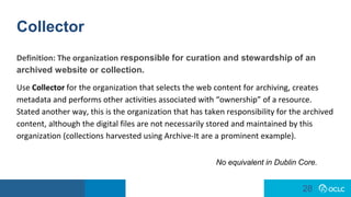 28
28
Collector
Definition: The organization responsible for curation and stewardship of an
archived website or collection.
Use Collector for the organization that selects the web content for archiving, creates
metadata and performs other activities associated with “ownership” of a resource.
Stated another way, this is the organization that has taken responsibility for the archived
content, although the digital files are not necessarily stored and maintained by this
organization (collections harvested using Archive-It are a prominent example).
No equivalent in Dublin Core.
 