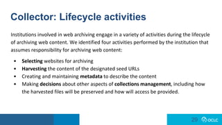 29
29
Collector: Lifecycle activities
Institutions involved in web archiving engage in a variety of activities during the lifecycle
of archiving web content. We identified four activities performed by the institution that
assumes responsibility for archiving web content:
• Selecting websites for archiving
• Harvesting the content of the designated seed URLs
• Creating and maintaining metadata to describe the content
• Making decisions about other aspects of collections management, including how
the harvested files will be preserved and how will access be provided.
 