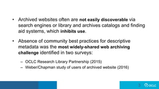 3
3
• Archived websites often are not easily discoverable via
search engines or library and archives catalogs and finding
aid systems, which inhibits use.
• Absence of community best practices for descriptive
metadata was the most widely-shared web archiving
challenge identified in two surveys:
– OCLC Research Library Partnership (2015)
– Weber/Chapman study of users of archived website (2016)
 