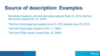 33
33
Source of description: Examples
Description based on archived web page captured Sept. 22, 2016; title from
title screen (viewed Oct. 27, 2016)
Title from home page last updated June 21, 2012 (viewed June 22, 2012)
Title from home page (viewed on Oct. 11, 2007)
Title from HTML header (viewed Feb. 16, 2006)
 
