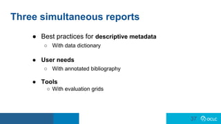 37
37
Three simultaneous reports
● Best practices for descriptive metadata
○ With data dictionary
● User needs
○ With annotated bibliography
● Tools
○ With evaluation grids
 