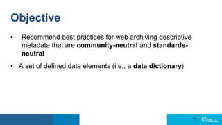 7
7
Objective
• Recommend best practices for web archiving descriptive
metadata that are community-neutral and standards-
neutral
• A set of defined data elements (i.e., a data dictionary)
 