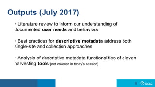 8
8
Outputs (July 2017)
• Literature review to inform our understanding of
documented user needs and behaviors
• Best practices for descriptive metadata address both
single-site and collection approaches
• Analysis of descriptive metadata functionalities of eleven
harvesting tools [not covered in today’s session]
 