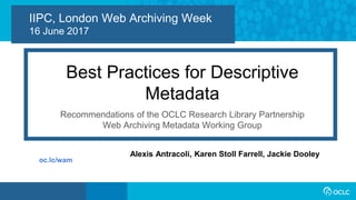 1
IIPC, London Web Archiving Week
16 June 2017
Best Practices for Descriptive
Metadata
Recommendations of the OCLC Research Library Partnership
Web Archiving Metadata Working Group
Alexis Antracoli, Karen Stoll Farrell, Jackie Dooley
oc.lc/wam
 