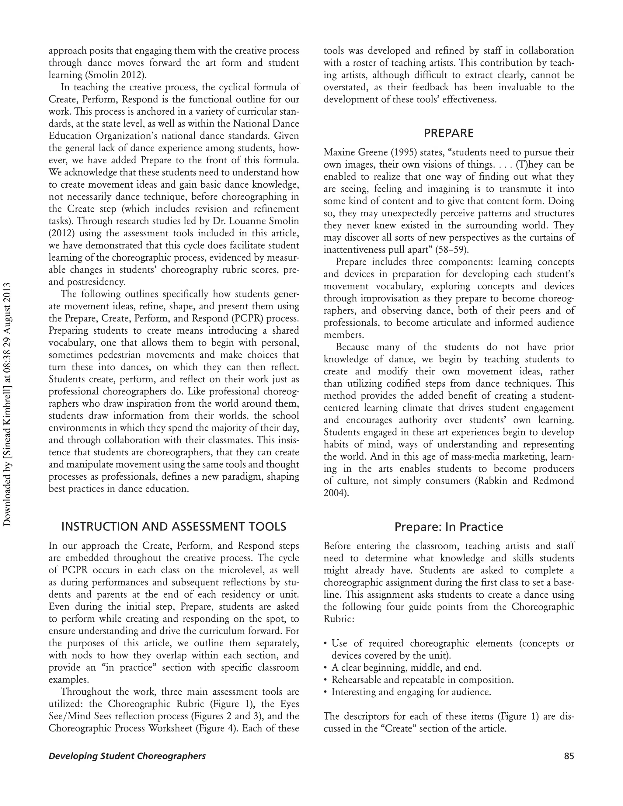 approach posits that engaging them with the creative process
through dance moves forward the art form and student
learning (Smolin 2012).
In teaching the creative process, the cyclical formula of
Create, Perform, Respond is the functional outline for our
work. This process is anchored in a variety of curricular stan-
dards, at the state level, as well as within the National Dance
Education Organization’s national dance standards. Given
the general lack of dance experience among students, how-
ever, we have added Prepare to the front of this formula.
We acknowledge that these students need to understand how
to create movement ideas and gain basic dance knowledge,
not necessarily dance technique, before choreographing in
the Create step (which includes revision and reﬁnement
tasks). Through research studies led by Dr. Louanne Smolin
(2012) using the assessment tools included in this article,
we have demonstrated that this cycle does facilitate student
learning of the choreographic process, evidenced by measur-
able changes in students’ choreography rubric scores, pre-
and postresidency.
The following outlines speciﬁcally how students gener-
ate movement ideas, reﬁne, shape, and present them using
the Prepare, Create, Perform, and Respond (PCPR) process.
Preparing students to create means introducing a shared
vocabulary, one that allows them to begin with personal,
sometimes pedestrian movements and make choices that
turn these into dances, on which they can then reﬂect.
Students create, perform, and reﬂect on their work just as
professional choreographers do. Like professional choreog-
raphers who draw inspiration from the world around them,
students draw information from their worlds, the school
environments in which they spend the majority of their day,
and through collaboration with their classmates. This insis-
tence that students are choreographers, that they can create
and manipulate movement using the same tools and thought
processes as professionals, deﬁnes a new paradigm, shaping
best practices in dance education.
INSTRUCTION AND ASSESSMENT TOOLS
In our approach the Create, Perform, and Respond steps
are embedded throughout the creative process. The cycle
of PCPR occurs in each class on the microlevel, as well
as during performances and subsequent reﬂections by stu-
dents and parents at the end of each residency or unit.
Even during the initial step, Prepare, students are asked
to perform while creating and responding on the spot, to
ensure understanding and drive the curriculum forward. For
the purposes of this article, we outline them separately,
with nods to how they overlap within each section, and
provide an “in practice” section with speciﬁc classroom
examples.
Throughout the work, three main assessment tools are
utilized: the Choreographic Rubric (Figure 1), the Eyes
See/Mind Sees reﬂection process (Figures 2 and 3), and the
Choreographic Process Worksheet (Figure 4). Each of these
tools was developed and reﬁned by staff in collaboration
with a roster of teaching artists. This contribution by teach-
ing artists, although difﬁcult to extract clearly, cannot be
overstated, as their feedback has been invaluable to the
development of these tools’ effectiveness.
PREPARE
Maxine Greene (1995) states, “students need to pursue their
own images, their own visions of things. . . . (T)hey can be
enabled to realize that one way of ﬁnding out what they
are seeing, feeling and imagining is to transmute it into
some kind of content and to give that content form. Doing
so, they may unexpectedly perceive patterns and structures
they never knew existed in the surrounding world. They
may discover all sorts of new perspectives as the curtains of
inattentiveness pull apart” (58–59).
Prepare includes three components: learning concepts
and devices in preparation for developing each student’s
movement vocabulary, exploring concepts and devices
through improvisation as they prepare to become choreog-
raphers, and observing dance, both of their peers and of
professionals, to become articulate and informed audience
members.
Because many of the students do not have prior
knowledge of dance, we begin by teaching students to
create and modify their own movement ideas, rather
than utilizing codiﬁed steps from dance techniques. This
method provides the added beneﬁt of creating a student-
centered learning climate that drives student engagement
and encourages authority over students’ own learning.
Students engaged in these art experiences begin to develop
habits of mind, ways of understanding and representing
the world. And in this age of mass-media marketing, learn-
ing in the arts enables students to become producers
of culture, not simply consumers (Rabkin and Redmond
2004).
Prepare: In Practice
Before entering the classroom, teaching artists and staff
need to determine what knowledge and skills students
might already have. Students are asked to complete a
choreographic assignment during the ﬁrst class to set a base-
line. This assignment asks students to create a dance using
the following four guide points from the Choreographic
Rubric:
• Use of required choreographic elements (concepts or
devices covered by the unit).
• A clear beginning, middle, and end.
• Rehearsable and repeatable in composition.
• Interesting and engaging for audience.
The descriptors for each of these items (Figure 1) are dis-
cussed in the “Create” section of the article.
Developing Student Choreographers 85
Downloadedby[SineadKimbrell]at08:3829August2013
 