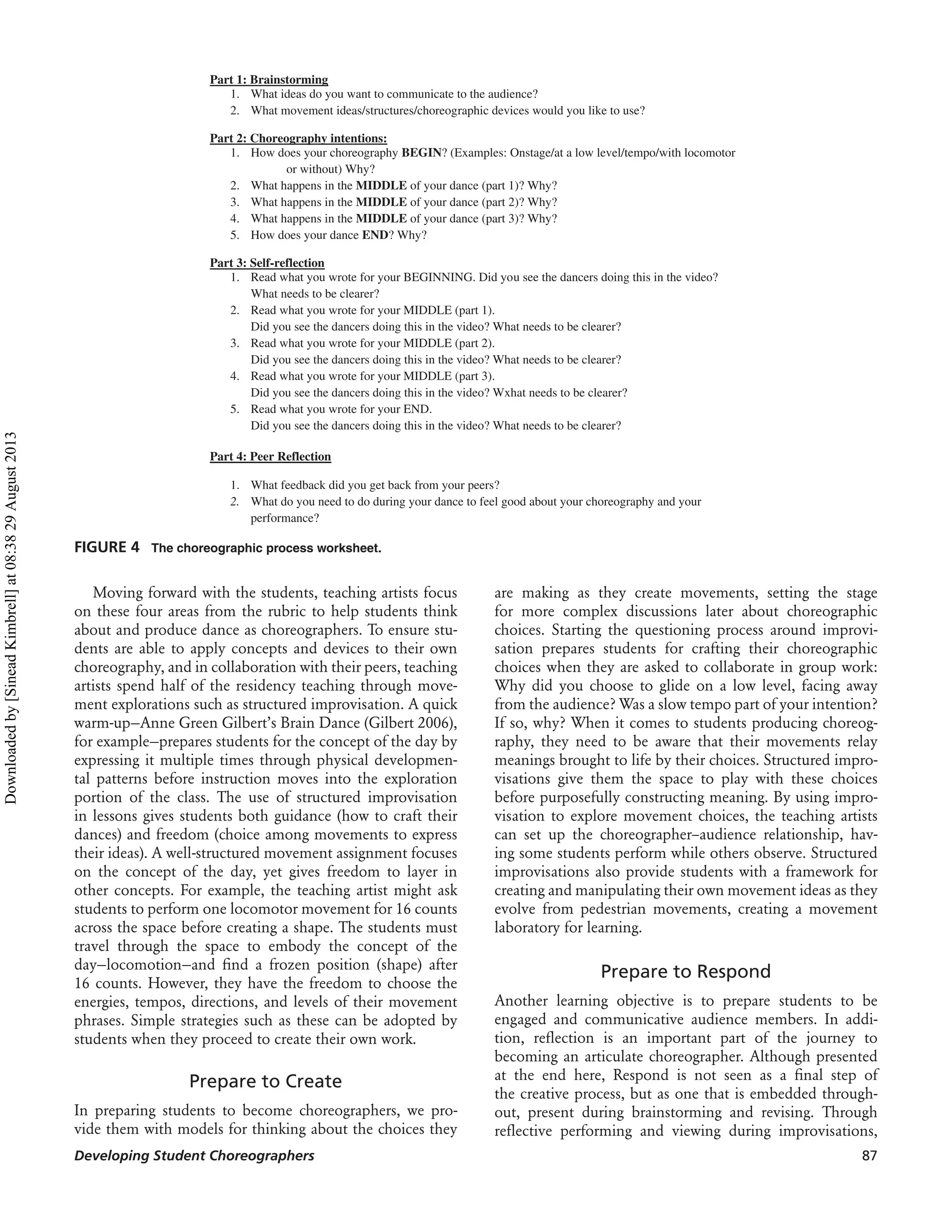 Part 1: Brainstorming
1. What ideas do you want to communicate to the audience?
2. What movement ideas/structures/choreographic devices would you like to use?
Part 2: Choreography intentions:
1. How does your choreography BEGIN? (Examples: Onstage/at a low level/tempo/with locomotor
or without) Why?
2. What happens in the MIDDLE of your dance (part 1)? Why?
3. What happens in the MIDDLE of your dance (part 2)? Why?
4. What happens in the MIDDLE of your dance (part 3)? Why?
5. How does your dance END? Why?
Part 3: Self-reflection
1. Read what you wrote for your BEGINNING. Did you see the dancers doing this in the video?
What needs to be clearer?
2. Read what you wrote for your MIDDLE (part 1).
Did you see the dancers doing this in the video? What needs to be clearer?
3. Read what you wrote for your MIDDLE (part 2).
Did you see the dancers doing this in the video? What needs to be clearer?
4. Read what you wrote for your MIDDLE (part 3).
Did you see the dancers doing this in the video? Wxhat needs to be clearer?
5. Read what you wrote for your END.
Did you see the dancers doing this in the video? What needs to be clearer?
Part 4: Peer Reflection
1. What feedback did you get back from your peers?
2. What do you need to do during your dance to feel good about your choreography and your
performance?
FIGURE 4 The choreographic process worksheet.
Moving forward with the students, teaching artists focus
on these four areas from the rubric to help students think
about and produce dance as choreographers. To ensure stu-
dents are able to apply concepts and devices to their own
choreography, and in collaboration with their peers, teaching
artists spend half of the residency teaching through move-
ment explorations such as structured improvisation. A quick
warm-up—Anne Green Gilbert’s Brain Dance (Gilbert 2006),
for example—prepares students for the concept of the day by
expressing it multiple times through physical developmen-
tal patterns before instruction moves into the exploration
portion of the class. The use of structured improvisation
in lessons gives students both guidance (how to craft their
dances) and freedom (choice among movements to express
their ideas). A well-structured movement assignment focuses
on the concept of the day, yet gives freedom to layer in
other concepts. For example, the teaching artist might ask
students to perform one locomotor movement for 16 counts
across the space before creating a shape. The students must
travel through the space to embody the concept of the
day—locomotion—and ﬁnd a frozen position (shape) after
16 counts. However, they have the freedom to choose the
energies, tempos, directions, and levels of their movement
phrases. Simple strategies such as these can be adopted by
students when they proceed to create their own work.
Prepare to Create
In preparing students to become choreographers, we pro-
vide them with models for thinking about the choices they
are making as they create movements, setting the stage
for more complex discussions later about choreographic
choices. Starting the questioning process around improvi-
sation prepares students for crafting their choreographic
choices when they are asked to collaborate in group work:
Why did you choose to glide on a low level, facing away
from the audience? Was a slow tempo part of your intention?
If so, why? When it comes to students producing choreog-
raphy, they need to be aware that their movements relay
meanings brought to life by their choices. Structured impro-
visations give them the space to play with these choices
before purposefully constructing meaning. By using impro-
visation to explore movement choices, the teaching artists
can set up the choreographer–audience relationship, hav-
ing some students perform while others observe. Structured
improvisations also provide students with a framework for
creating and manipulating their own movement ideas as they
evolve from pedestrian movements, creating a movement
laboratory for learning.
Prepare to Respond
Another learning objective is to prepare students to be
engaged and communicative audience members. In addi-
tion, reﬂection is an important part of the journey to
becoming an articulate choreographer. Although presented
at the end here, Respond is not seen as a ﬁnal step of
the creative process, but as one that is embedded through-
out, present during brainstorming and revising. Through
reﬂective performing and viewing during improvisations,
Developing Student Choreographers 87
Downloadedby[SineadKimbrell]at08:3829August2013
 