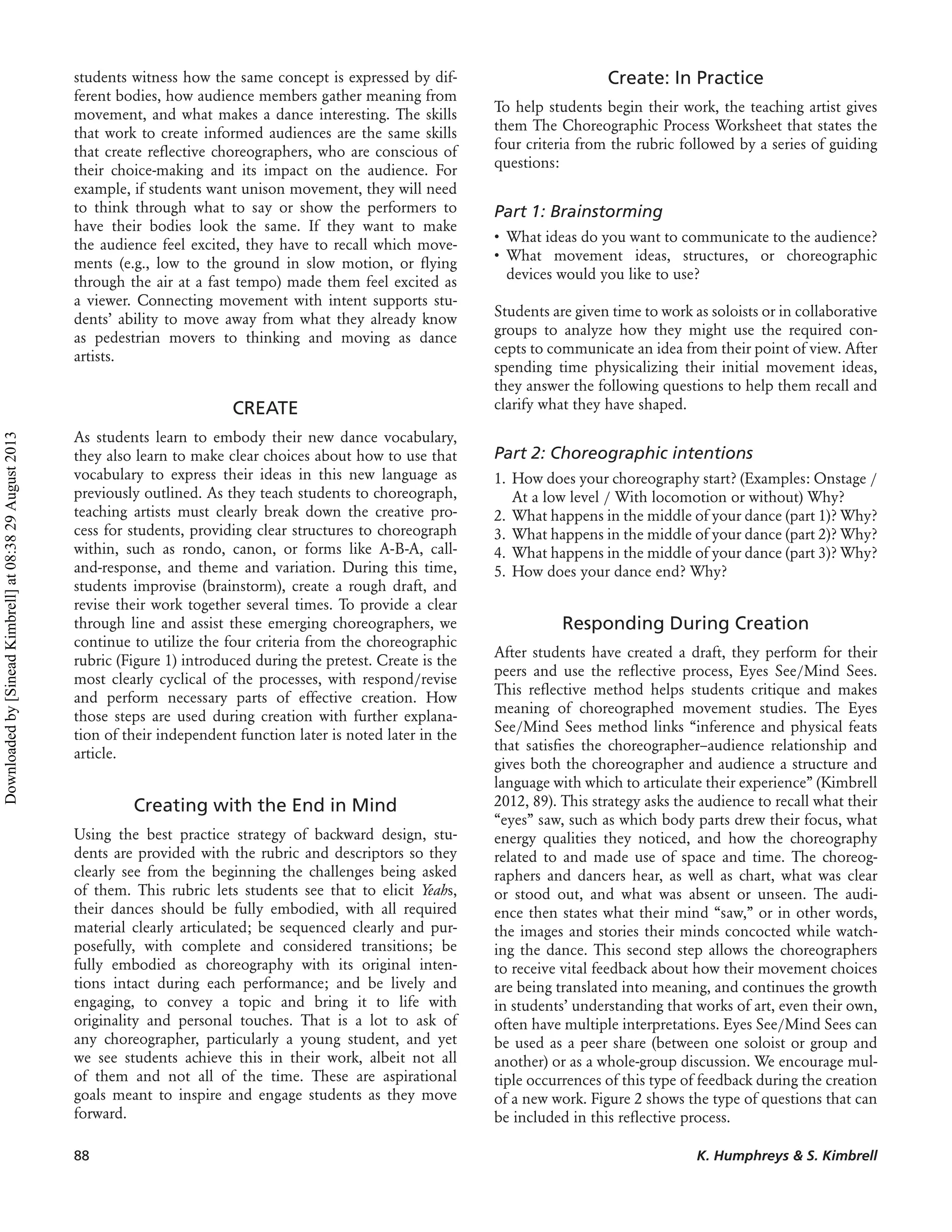 students witness how the same concept is expressed by dif-
ferent bodies, how audience members gather meaning from
movement, and what makes a dance interesting. The skills
that work to create informed audiences are the same skills
that create reﬂective choreographers, who are conscious of
their choice-making and its impact on the audience. For
example, if students want unison movement, they will need
to think through what to say or show the performers to
have their bodies look the same. If they want to make
the audience feel excited, they have to recall which move-
ments (e.g., low to the ground in slow motion, or ﬂying
through the air at a fast tempo) made them feel excited as
a viewer. Connecting movement with intent supports stu-
dents’ ability to move away from what they already know
as pedestrian movers to thinking and moving as dance
artists.
CREATE
As students learn to embody their new dance vocabulary,
they also learn to make clear choices about how to use that
vocabulary to express their ideas in this new language as
previously outlined. As they teach students to choreograph,
teaching artists must clearly break down the creative pro-
cess for students, providing clear structures to choreograph
within, such as rondo, canon, or forms like A-B-A, call-
and-response, and theme and variation. During this time,
students improvise (brainstorm), create a rough draft, and
revise their work together several times. To provide a clear
through line and assist these emerging choreographers, we
continue to utilize the four criteria from the choreographic
rubric (Figure 1) introduced during the pretest. Create is the
most clearly cyclical of the processes, with respond/revise
and perform necessary parts of effective creation. How
those steps are used during creation with further explana-
tion of their independent function later is noted later in the
article.
Creating with the End in Mind
Using the best practice strategy of backward design, stu-
dents are provided with the rubric and descriptors so they
clearly see from the beginning the challenges being asked
of them. This rubric lets students see that to elicit Yeahs,
their dances should be fully embodied, with all required
material clearly articulated; be sequenced clearly and pur-
posefully, with complete and considered transitions; be
fully embodied as choreography with its original inten-
tions intact during each performance; and be lively and
engaging, to convey a topic and bring it to life with
originality and personal touches. That is a lot to ask of
any choreographer, particularly a young student, and yet
we see students achieve this in their work, albeit not all
of them and not all of the time. These are aspirational
goals meant to inspire and engage students as they move
forward.
Create: In Practice
To help students begin their work, the teaching artist gives
them The Choreographic Process Worksheet that states the
four criteria from the rubric followed by a series of guiding
questions:
Part 1: Brainstorming
• What ideas do you want to communicate to the audience?
• What movement ideas, structures, or choreographic
devices would you like to use?
Students are given time to work as soloists or in collaborative
groups to analyze how they might use the required con-
cepts to communicate an idea from their point of view. After
spending time physicalizing their initial movement ideas,
they answer the following questions to help them recall and
clarify what they have shaped.
Part 2: Choreographic intentions
1. How does your choreography start? (Examples: Onstage /
At a low level / With locomotion or without) Why?
2. What happens in the middle of your dance (part 1)? Why?
3. What happens in the middle of your dance (part 2)? Why?
4. What happens in the middle of your dance (part 3)? Why?
5. How does your dance end? Why?
Responding During Creation
After students have created a draft, they perform for their
peers and use the reﬂective process, Eyes See/Mind Sees.
This reﬂective method helps students critique and makes
meaning of choreographed movement studies. The Eyes
See/Mind Sees method links “inference and physical feats
that satisﬁes the choreographer–audience relationship and
gives both the choreographer and audience a structure and
language with which to articulate their experience” (Kimbrell
2012, 89). This strategy asks the audience to recall what their
“eyes” saw, such as which body parts drew their focus, what
energy qualities they noticed, and how the choreography
related to and made use of space and time. The choreog-
raphers and dancers hear, as well as chart, what was clear
or stood out, and what was absent or unseen. The audi-
ence then states what their mind “saw,” or in other words,
the images and stories their minds concocted while watch-
ing the dance. This second step allows the choreographers
to receive vital feedback about how their movement choices
are being translated into meaning, and continues the growth
in students’ understanding that works of art, even their own,
often have multiple interpretations. Eyes See/Mind Sees can
be used as a peer share (between one soloist or group and
another) or as a whole-group discussion. We encourage mul-
tiple occurrences of this type of feedback during the creation
of a new work. Figure 2 shows the type of questions that can
be included in this reﬂective process.
88 K. Humphreys & S. Kimbrell
Downloadedby[SineadKimbrell]at08:3829August2013
 