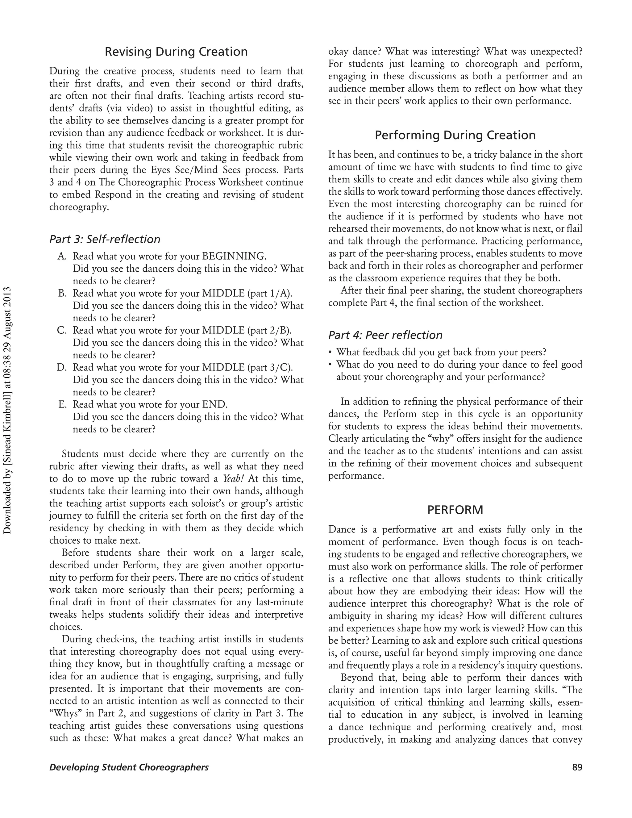 Revising During Creation
During the creative process, students need to learn that
their ﬁrst drafts, and even their second or third drafts,
are often not their ﬁnal drafts. Teaching artists record stu-
dents’ drafts (via video) to assist in thoughtful editing, as
the ability to see themselves dancing is a greater prompt for
revision than any audience feedback or worksheet. It is dur-
ing this time that students revisit the choreographic rubric
while viewing their own work and taking in feedback from
their peers during the Eyes See/Mind Sees process. Parts
3 and 4 on The Choreographic Process Worksheet continue
to embed Respond in the creating and revising of student
choreography.
Part 3: Self-reﬂection
A. Read what you wrote for your BEGINNING.
Did you see the dancers doing this in the video? What
needs to be clearer?
B. Read what you wrote for your MIDDLE (part 1/A).
Did you see the dancers doing this in the video? What
needs to be clearer?
C. Read what you wrote for your MIDDLE (part 2/B).
Did you see the dancers doing this in the video? What
needs to be clearer?
D. Read what you wrote for your MIDDLE (part 3/C).
Did you see the dancers doing this in the video? What
needs to be clearer?
E. Read what you wrote for your END.
Did you see the dancers doing this in the video? What
needs to be clearer?
Students must decide where they are currently on the
rubric after viewing their drafts, as well as what they need
to do to move up the rubric toward a Yeah! At this time,
students take their learning into their own hands, although
the teaching artist supports each soloist’s or group’s artistic
journey to fulﬁll the criteria set forth on the ﬁrst day of the
residency by checking in with them as they decide which
choices to make next.
Before students share their work on a larger scale,
described under Perform, they are given another opportu-
nity to perform for their peers. There are no critics of student
work taken more seriously than their peers; performing a
ﬁnal draft in front of their classmates for any last-minute
tweaks helps students solidify their ideas and interpretive
choices.
During check-ins, the teaching artist instills in students
that interesting choreography does not equal using every-
thing they know, but in thoughtfully crafting a message or
idea for an audience that is engaging, surprising, and fully
presented. It is important that their movements are con-
nected to an artistic intention as well as connected to their
“Whys” in Part 2, and suggestions of clarity in Part 3. The
teaching artist guides these conversations using questions
such as these: What makes a great dance? What makes an
okay dance? What was interesting? What was unexpected?
For students just learning to choreograph and perform,
engaging in these discussions as both a performer and an
audience member allows them to reﬂect on how what they
see in their peers’ work applies to their own performance.
Performing During Creation
It has been, and continues to be, a tricky balance in the short
amount of time we have with students to ﬁnd time to give
them skills to create and edit dances while also giving them
the skills to work toward performing those dances effectively.
Even the most interesting choreography can be ruined for
the audience if it is performed by students who have not
rehearsed their movements, do not know what is next, or ﬂail
and talk through the performance. Practicing performance,
as part of the peer-sharing process, enables students to move
back and forth in their roles as choreographer and performer
as the classroom experience requires that they be both.
After their ﬁnal peer sharing, the student choreographers
complete Part 4, the ﬁnal section of the worksheet.
Part 4: Peer reﬂection
• What feedback did you get back from your peers?
• What do you need to do during your dance to feel good
about your choreography and your performance?
In addition to reﬁning the physical performance of their
dances, the Perform step in this cycle is an opportunity
for students to express the ideas behind their movements.
Clearly articulating the “why” offers insight for the audience
and the teacher as to the students’ intentions and can assist
in the reﬁning of their movement choices and subsequent
performance.
PERFORM
Dance is a performative art and exists fully only in the
moment of performance. Even though focus is on teach-
ing students to be engaged and reﬂective choreographers, we
must also work on performance skills. The role of performer
is a reﬂective one that allows students to think critically
about how they are embodying their ideas: How will the
audience interpret this choreography? What is the role of
ambiguity in sharing my ideas? How will different cultures
and experiences shape how my work is viewed? How can this
be better? Learning to ask and explore such critical questions
is, of course, useful far beyond simply improving one dance
and frequently plays a role in a residency’s inquiry questions.
Beyond that, being able to perform their dances with
clarity and intention taps into larger learning skills. “The
acquisition of critical thinking and learning skills, essen-
tial to education in any subject, is involved in learning
a dance technique and performing creatively and, most
productively, in making and analyzing dances that convey
Developing Student Choreographers 89
Downloadedby[SineadKimbrell]at08:3829August2013
 