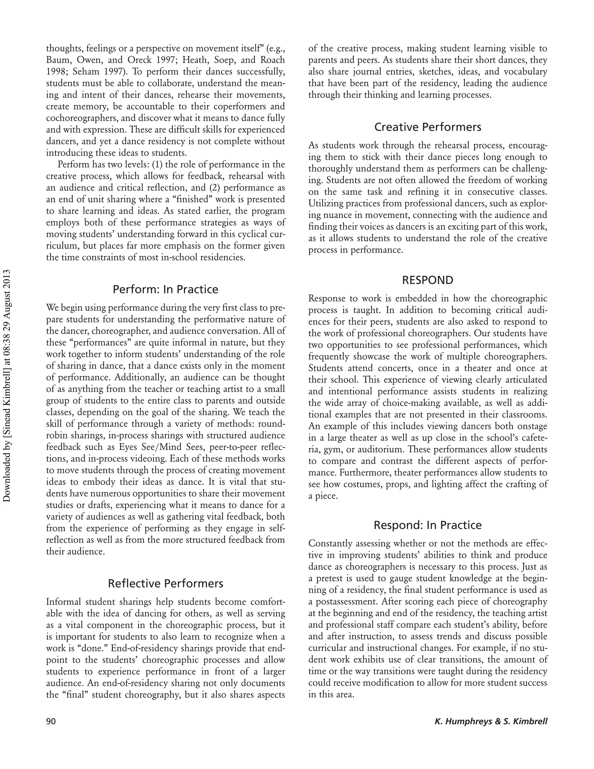 thoughts, feelings or a perspective on movement itself” (e.g.,
Baum, Owen, and Oreck 1997; Heath, Soep, and Roach
1998; Seham 1997). To perform their dances successfully,
students must be able to collaborate, understand the mean-
ing and intent of their dances, rehearse their movements,
create memory, be accountable to their coperformers and
cochoreographers, and discover what it means to dance fully
and with expression. These are difﬁcult skills for experienced
dancers, and yet a dance residency is not complete without
introducing these ideas to students.
Perform has two levels: (1) the role of performance in the
creative process, which allows for feedback, rehearsal with
an audience and critical reﬂection, and (2) performance as
an end of unit sharing where a “ﬁnished” work is presented
to share learning and ideas. As stated earlier, the program
employs both of these performance strategies as ways of
moving students’ understanding forward in this cyclical cur-
riculum, but places far more emphasis on the former given
the time constraints of most in-school residencies.
Perform: In Practice
We begin using performance during the very ﬁrst class to pre-
pare students for understanding the performative nature of
the dancer, choreographer, and audience conversation. All of
these “performances” are quite informal in nature, but they
work together to inform students’ understanding of the role
of sharing in dance, that a dance exists only in the moment
of performance. Additionally, an audience can be thought
of as anything from the teacher or teaching artist to a small
group of students to the entire class to parents and outside
classes, depending on the goal of the sharing. We teach the
skill of performance through a variety of methods: round-
robin sharings, in-process sharings with structured audience
feedback such as Eyes See/Mind Sees, peer-to-peer reﬂec-
tions, and in-process videoing. Each of these methods works
to move students through the process of creating movement
ideas to embody their ideas as dance. It is vital that stu-
dents have numerous opportunities to share their movement
studies or drafts, experiencing what it means to dance for a
variety of audiences as well as gathering vital feedback, both
from the experience of performing as they engage in self-
reﬂection as well as from the more structured feedback from
their audience.
Reﬂective Performers
Informal student sharings help students become comfort-
able with the idea of dancing for others, as well as serving
as a vital component in the choreographic process, but it
is important for students to also learn to recognize when a
work is “done.” End-of-residency sharings provide that end-
point to the students’ choreographic processes and allow
students to experience performance in front of a larger
audience. An end-of-residency sharing not only documents
the “ﬁnal” student choreography, but it also shares aspects
of the creative process, making student learning visible to
parents and peers. As students share their short dances, they
also share journal entries, sketches, ideas, and vocabulary
that have been part of the residency, leading the audience
through their thinking and learning processes.
Creative Performers
As students work through the rehearsal process, encourag-
ing them to stick with their dance pieces long enough to
thoroughly understand them as performers can be challeng-
ing. Students are not often allowed the freedom of working
on the same task and reﬁning it in consecutive classes.
Utilizing practices from professional dancers, such as explor-
ing nuance in movement, connecting with the audience and
ﬁnding their voices as dancers is an exciting part of this work,
as it allows students to understand the role of the creative
process in performance.
RESPOND
Response to work is embedded in how the choreographic
process is taught. In addition to becoming critical audi-
ences for their peers, students are also asked to respond to
the work of professional choreographers. Our students have
two opportunities to see professional performances, which
frequently showcase the work of multiple choreographers.
Students attend concerts, once in a theater and once at
their school. This experience of viewing clearly articulated
and intentional performance assists students in realizing
the wide array of choice-making available, as well as addi-
tional examples that are not presented in their classrooms.
An example of this includes viewing dancers both onstage
in a large theater as well as up close in the school’s cafete-
ria, gym, or auditorium. These performances allow students
to compare and contrast the different aspects of perfor-
mance. Furthermore, theater performances allow students to
see how costumes, props, and lighting affect the crafting of
a piece.
Respond: In Practice
Constantly assessing whether or not the methods are effec-
tive in improving students’ abilities to think and produce
dance as choreographers is necessary to this process. Just as
a pretest is used to gauge student knowledge at the begin-
ning of a residency, the ﬁnal student performance is used as
a postassessment. After scoring each piece of choreography
at the beginning and end of the residency, the teaching artist
and professional staff compare each student’s ability, before
and after instruction, to assess trends and discuss possible
curricular and instructional changes. For example, if no stu-
dent work exhibits use of clear transitions, the amount of
time or the way transitions were taught during the residency
could receive modiﬁcation to allow for more student success
in this area.
90 K. Humphreys & S. Kimbrell
Downloadedby[SineadKimbrell]at08:3829August2013
 