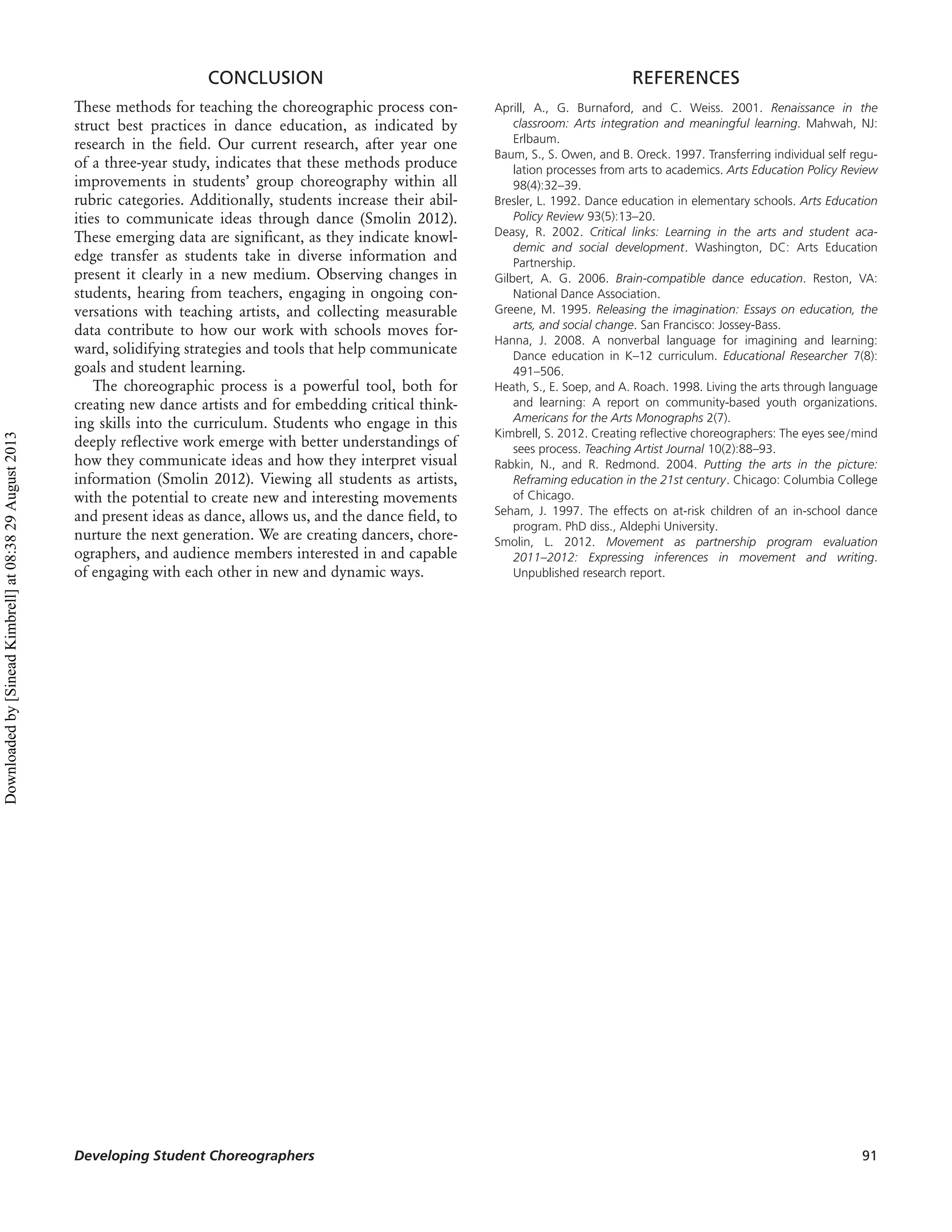 CONCLUSION
These methods for teaching the choreographic process con-
struct best practices in dance education, as indicated by
research in the ﬁeld. Our current research, after year one
of a three-year study, indicates that these methods produce
improvements in students’ group choreography within all
rubric categories. Additionally, students increase their abil-
ities to communicate ideas through dance (Smolin 2012).
These emerging data are signiﬁcant, as they indicate knowl-
edge transfer as students take in diverse information and
present it clearly in a new medium. Observing changes in
students, hearing from teachers, engaging in ongoing con-
versations with teaching artists, and collecting measurable
data contribute to how our work with schools moves for-
ward, solidifying strategies and tools that help communicate
goals and student learning.
The choreographic process is a powerful tool, both for
creating new dance artists and for embedding critical think-
ing skills into the curriculum. Students who engage in this
deeply reﬂective work emerge with better understandings of
how they communicate ideas and how they interpret visual
information (Smolin 2012). Viewing all students as artists,
with the potential to create new and interesting movements
and present ideas as dance, allows us, and the dance ﬁeld, to
nurture the next generation. We are creating dancers, chore-
ographers, and audience members interested in and capable
of engaging with each other in new and dynamic ways.
REFERENCES
Aprill, A., G. Burnaford, and C. Weiss. 2001. Renaissance in the
classroom: Arts integration and meaningful learning. Mahwah, NJ:
Erlbaum.
Baum, S., S. Owen, and B. Oreck. 1997. Transferring individual self regu-
lation processes from arts to academics. Arts Education Policy Review
98(4):32–39.
Bresler, L. 1992. Dance education in elementary schools. Arts Education
Policy Review 93(5):13–20.
Deasy, R. 2002. Critical links: Learning in the arts and student aca-
demic and social development. Washington, DC: Arts Education
Partnership.
Gilbert, A. G. 2006. Brain-compatible dance education. Reston, VA:
National Dance Association.
Greene, M. 1995. Releasing the imagination: Essays on education, the
arts, and social change. San Francisco: Jossey-Bass.
Hanna, J. 2008. A nonverbal language for imagining and learning:
Dance education in K–12 curriculum. Educational Researcher 7(8):
491–506.
Heath, S., E. Soep, and A. Roach. 1998. Living the arts through language
and learning: A report on community-based youth organizations.
Americans for the Arts Monographs 2(7).
Kimbrell, S. 2012. Creating reﬂective choreographers: The eyes see/mind
sees process. Teaching Artist Journal 10(2):88–93.
Rabkin, N., and R. Redmond. 2004. Putting the arts in the picture:
Reframing education in the 21st century. Chicago: Columbia College
of Chicago.
Seham, J. 1997. The effects on at-risk children of an in-school dance
program. PhD diss., Aldephi University.
Smolin, L. 2012. Movement as partnership program evaluation
2011–2012: Expressing inferences in movement and writing.
Unpublished research report.
Developing Student Choreographers 91
Downloadedby[SineadKimbrell]at08:3829August2013
 