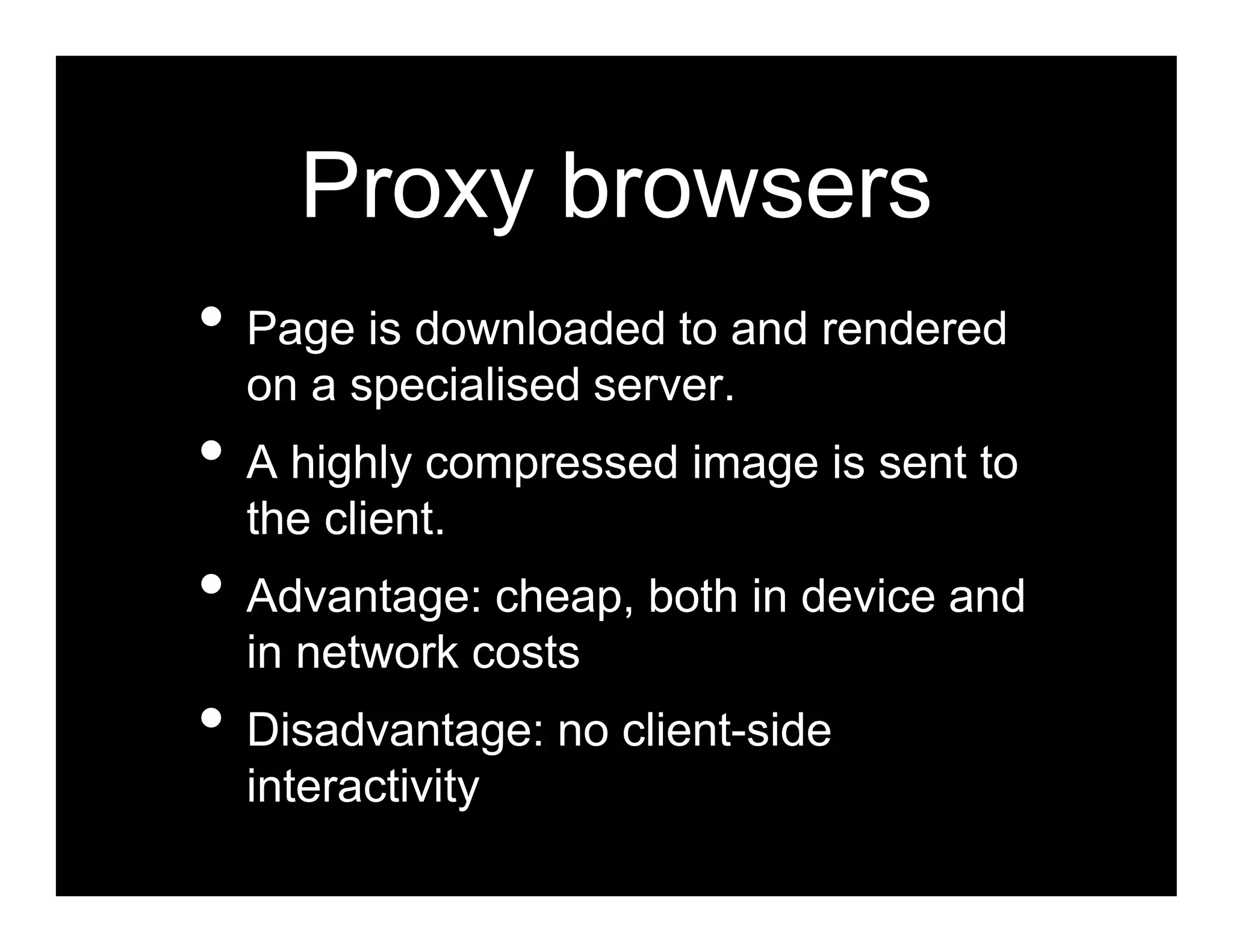 Proxy browsers
• Page is downloaded to and rendered
  on a specialised server.
• A highly compressed image is sent to
  the client.
• Advantage: cheap, both in device and
  in network costs
• Disadvantage: no client-side
  interactivity
 