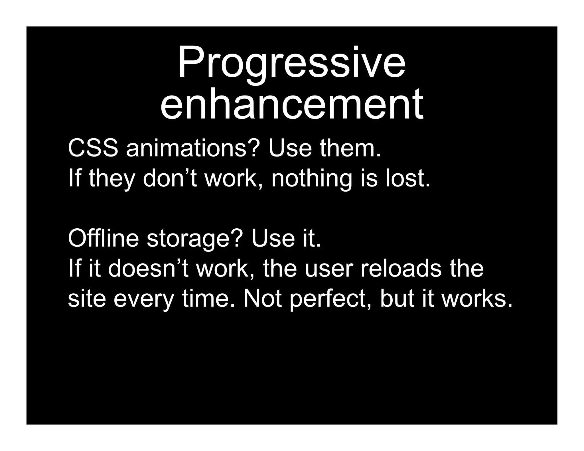Progressive
         enhancement
CSS animations? Use them.
If they don’t work, nothing is lost.

Offline storage? Use it.
If it doesn’t work, the user reloads the
site every time. Not perfect, but it works.
 