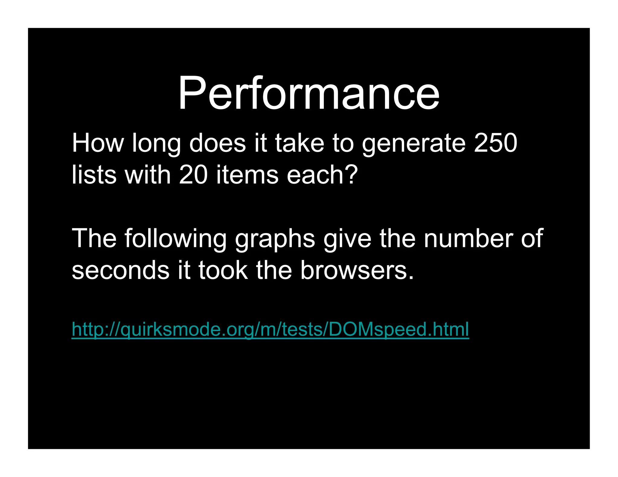 Performance
How long does it take to generate 250
lists with 20 items each?

The following graphs give the number of
seconds it took the browsers.

http://quirksmode.org/m/tests/DOMspeed.html
 