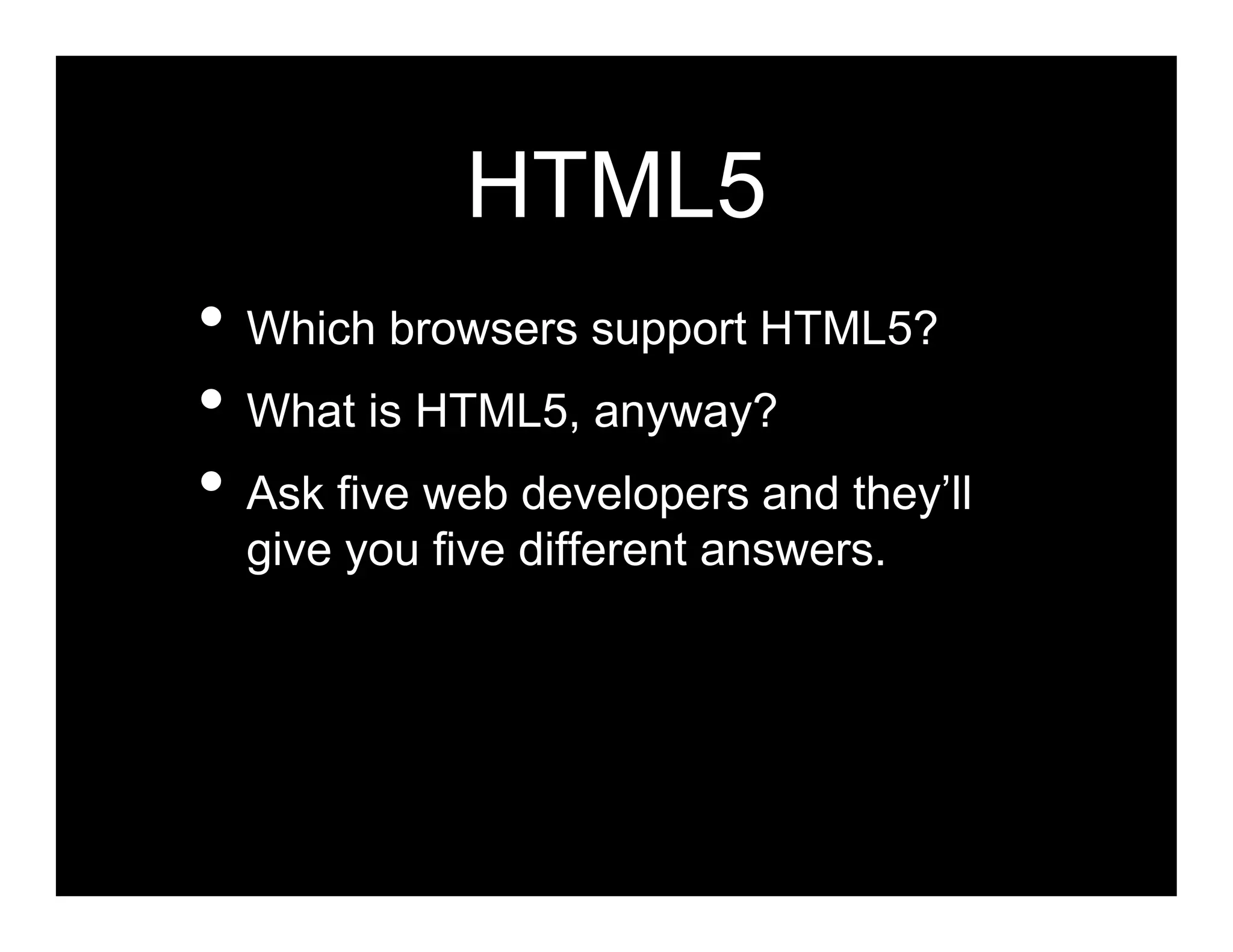 HTML5
• Which browsers support HTML5?
• What is HTML5, anyway?
• Ask five web developers and they’ll
  give you five different answers.
 