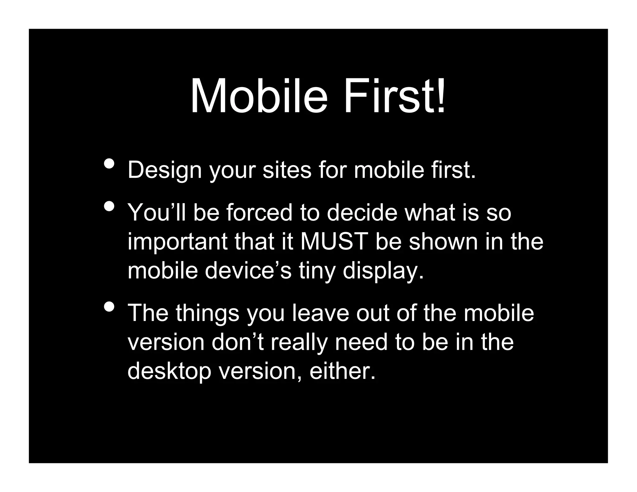 Mobile First!
• Design your sites for mobile first.
• You’ll be forced to decide what is so
  important that it MUST be shown in the
  mobile device’s tiny display.
• The things you leave out of the mobile
  version don’t really need to be in the
  desktop version, either.
 