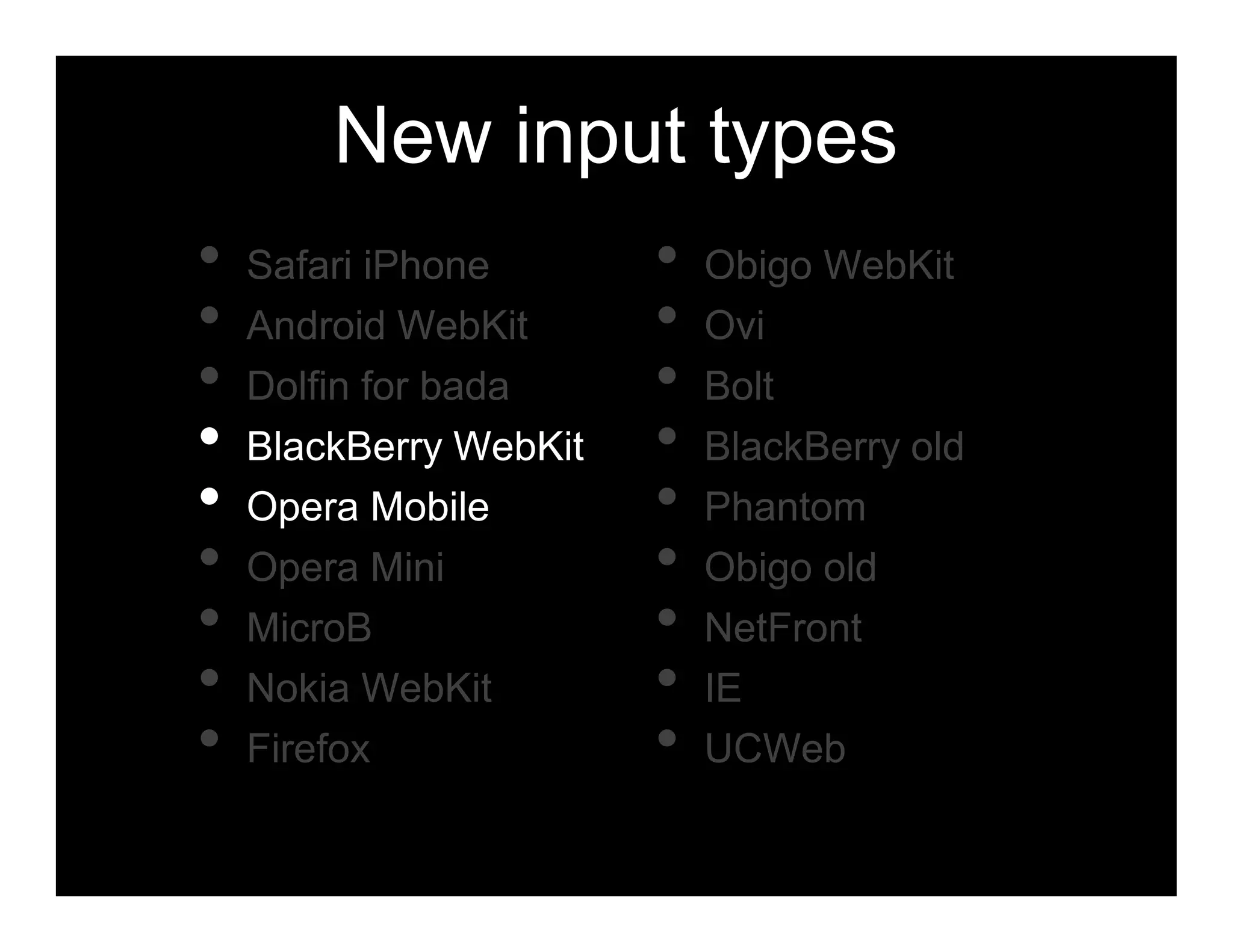New input types
•   Safari iPhone       •   Obigo WebKit
•   Android WebKit      •   Ovi
•   Dolfin for bada     •   Bolt
•   BlackBerry WebKit   •   BlackBerry old
•   Opera Mobile        •   Phantom
•   Opera Mini          •   Obigo old
•   MicroB              •   NetFront
•   Nokia WebKit        •   IE
•   Firefox             •   UCWeb
 