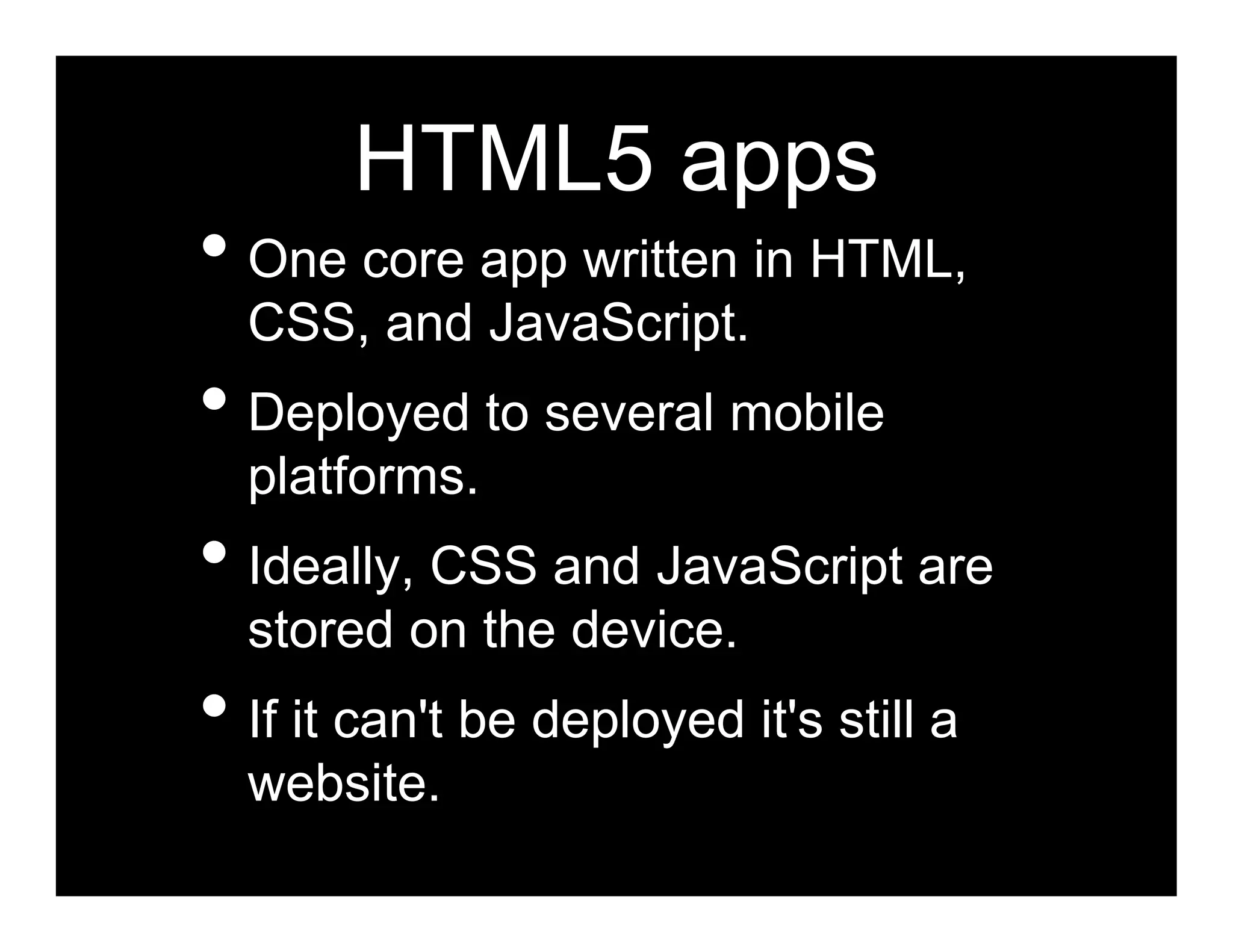 HTML5 apps
• One core app written in HTML,
  CSS, and JavaScript.
• Deployed to several mobile
  platforms.
• Ideally, CSS and JavaScript are
  stored on the device.
• If it can't be deployed it's still a
  website.
 