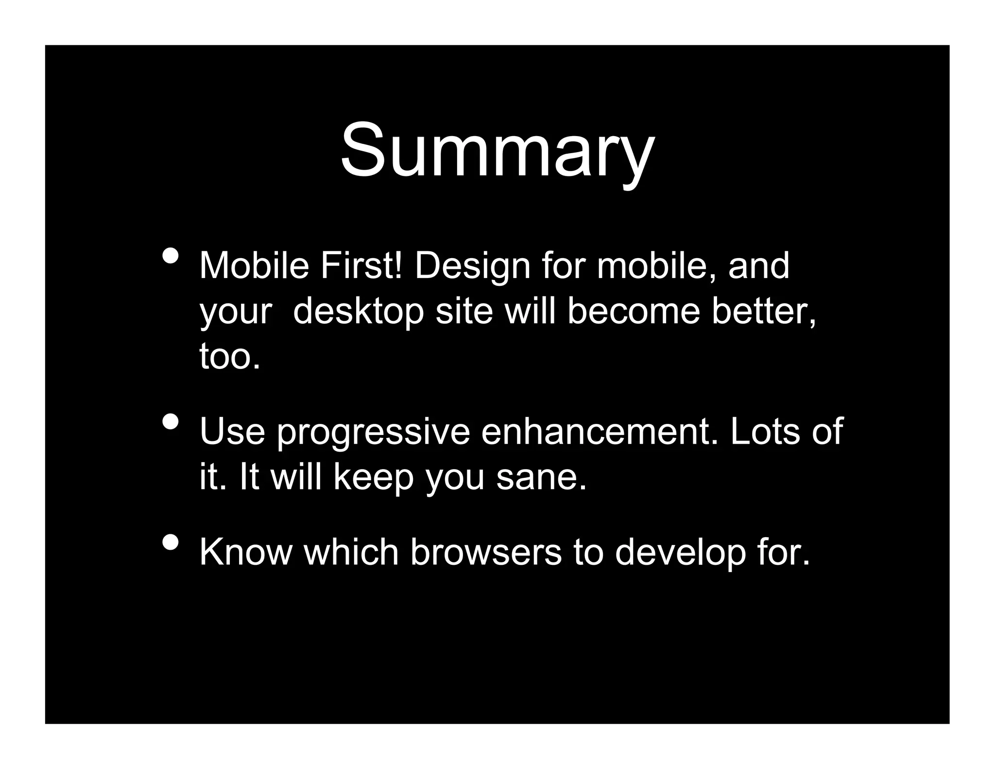 Summary
• Mobile First! Design for mobile, and
  your desktop site will become better,
  too.

• Use progressive enhancement. Lots of
  it. It will keep you sane.

• Know which browsers to develop for.
 