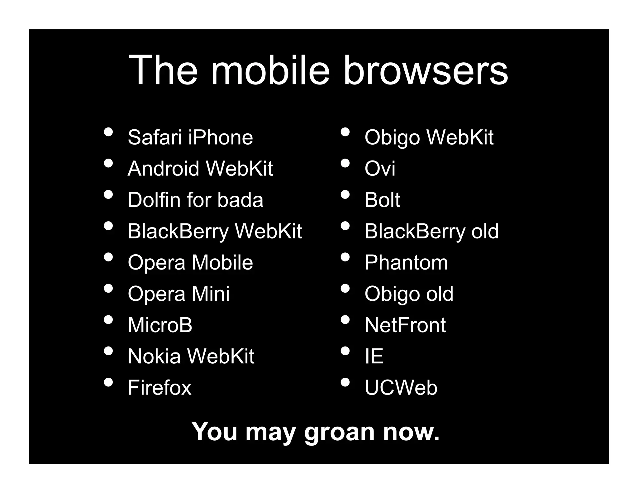 The mobile browsers
•   Safari iPhone       •   Obigo WebKit
•   Android WebKit      •   Ovi
•   Dolfin for bada     •   Bolt
•   BlackBerry WebKit   •   BlackBerry old
•   Opera Mobile        •   Phantom
•   Opera Mini          •   Obigo old
•   MicroB              •   NetFront
•   Nokia WebKit        •   IE
•   Firefox             •   UCWeb

          You may groan now.
 