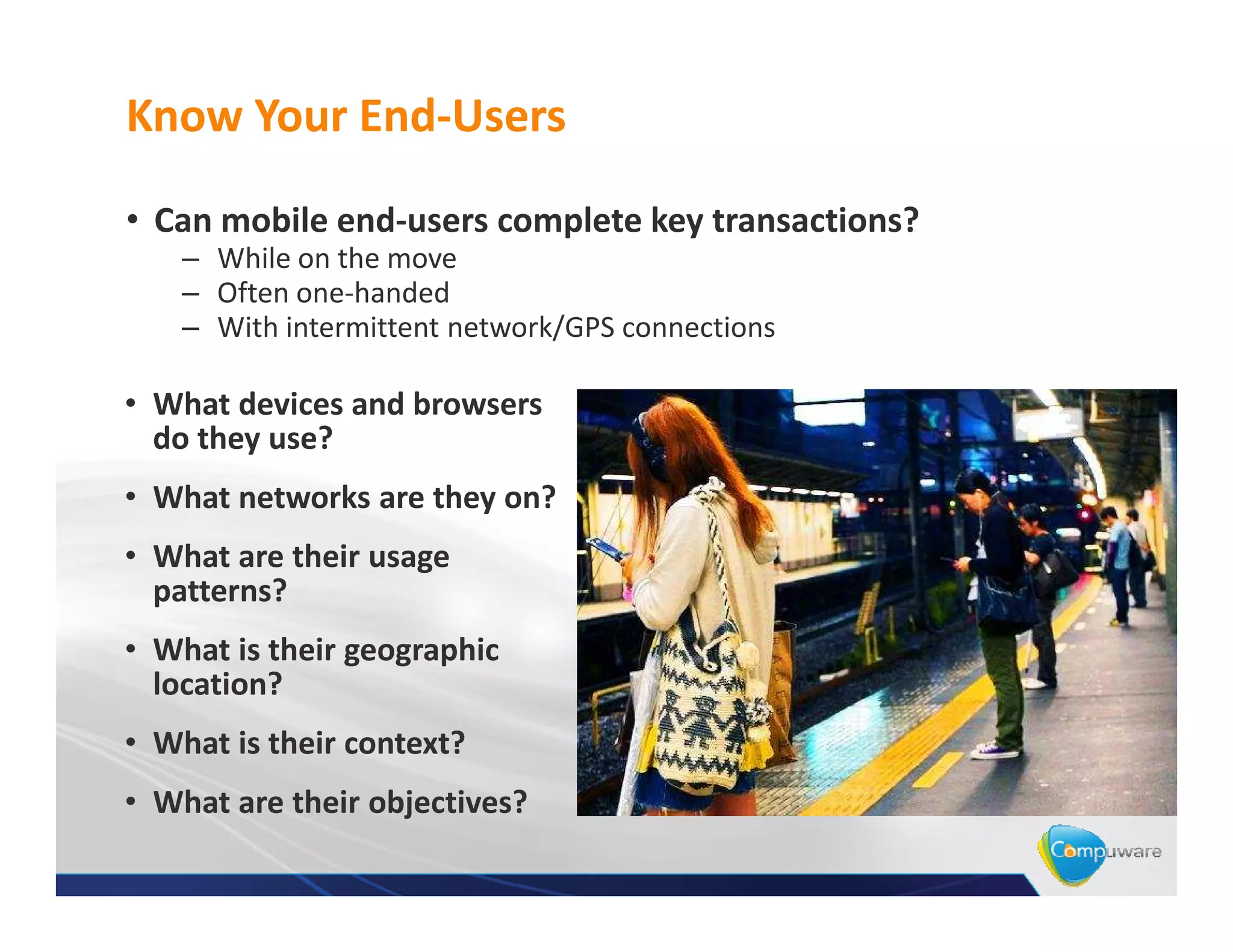 Know Your End-Users

• Can mobile end-users complete key transactions?
    – While on the move
    – Often one-handed
    – With intermittent network/GPS connections

• What devices and browsers
  do they use?
• What networks are they on?
• What are their usage
  patterns?
• What is their geographic
  location?
• What is their context?
• What are their objectives?
 