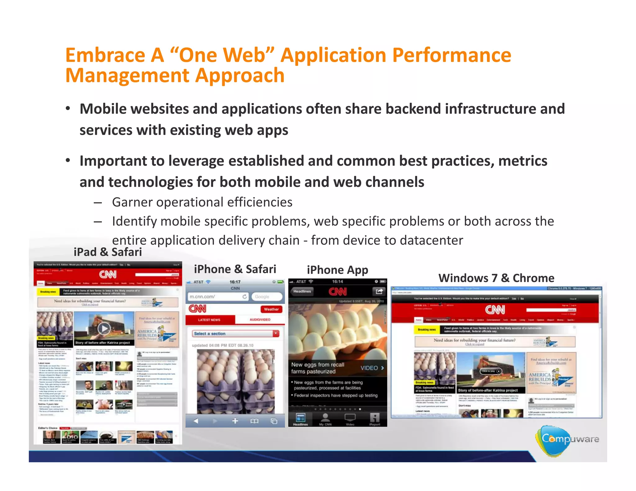 Embrace A “One Web” Application Performance
Management Approach
• Mobile websites and applications often share backend infrastructure and
  services with existing web apps
• Important to leverage established and common best practices, metrics
  and technologies for both mobile and web channels
    – Garner operational efficiencies
    – Identify mobile specific problems, web specific problems or both across the
      entire application delivery chain - from device to datacenter
 iPad & Safari
                    iPhone & Safari    iPhone App
                                                             Windows 7 & Chrome
 