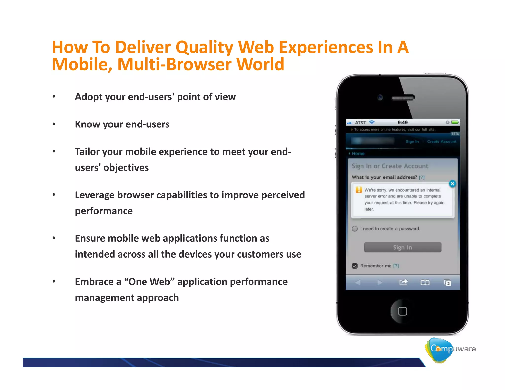 How To Deliver Quality Web Experiences In A
Mobile, Multi-Browser World
•   Adopt your end-users' point of view

•   Know your end-users

•   Tailor your mobile experience to meet your end-
    users' objectives

•   Leverage browser capabilities to improve perceived
    performance

•   Ensure mobile web applications function as
    intended across all the devices your customers use

•   Embrace a “One Web” application performance
    management approach
 