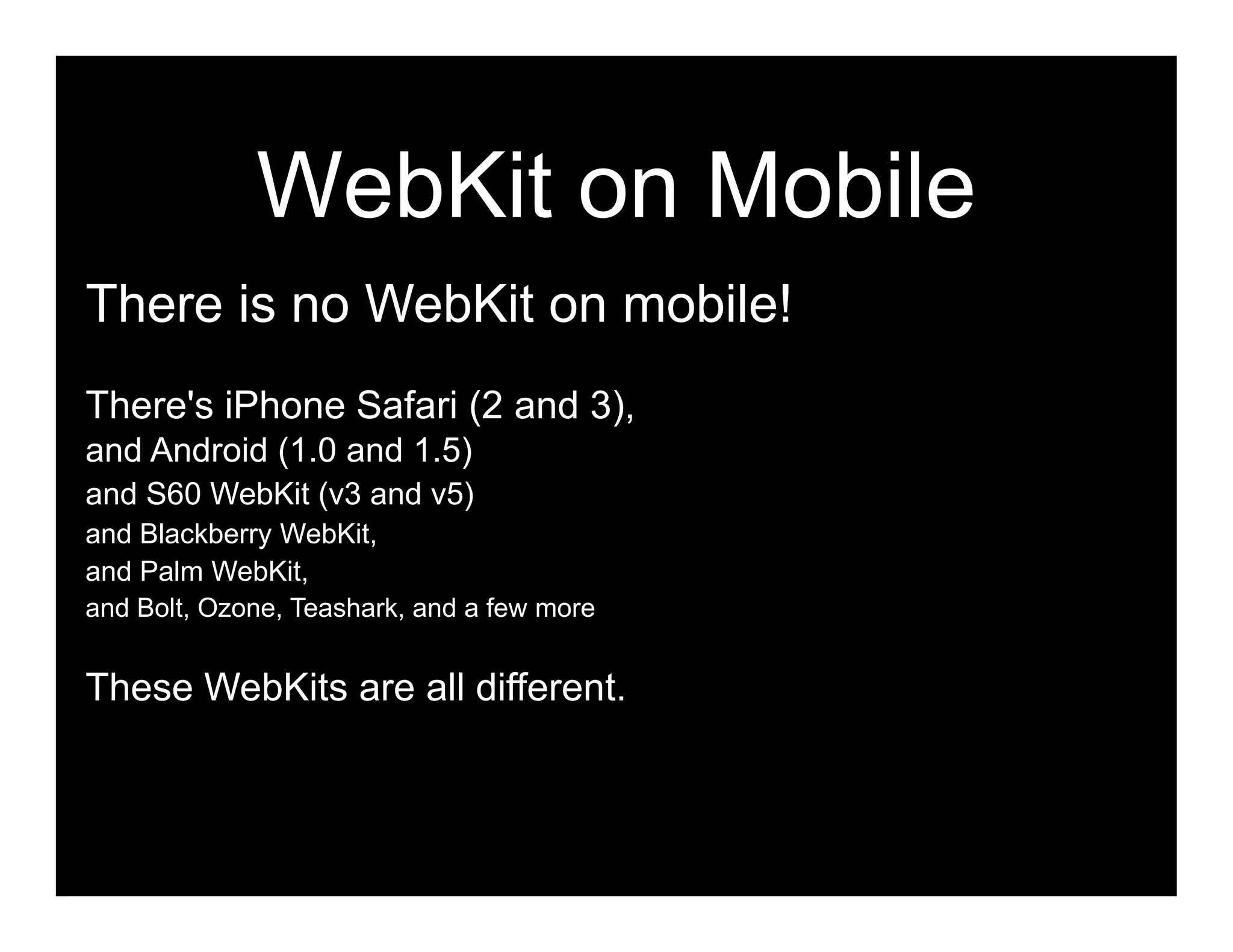 WebKit on Mobile
There is no WebKit on mobile!
There's iPhone Safari (2 and 3),
and Android (1.0 and 1.5)
and S60 WebKit (v3 and v5)
and Blackberry WebKit,
and Palm WebKit,
and Bolt, Ozone, Teashark, and a few more


These WebKits are all different.
 