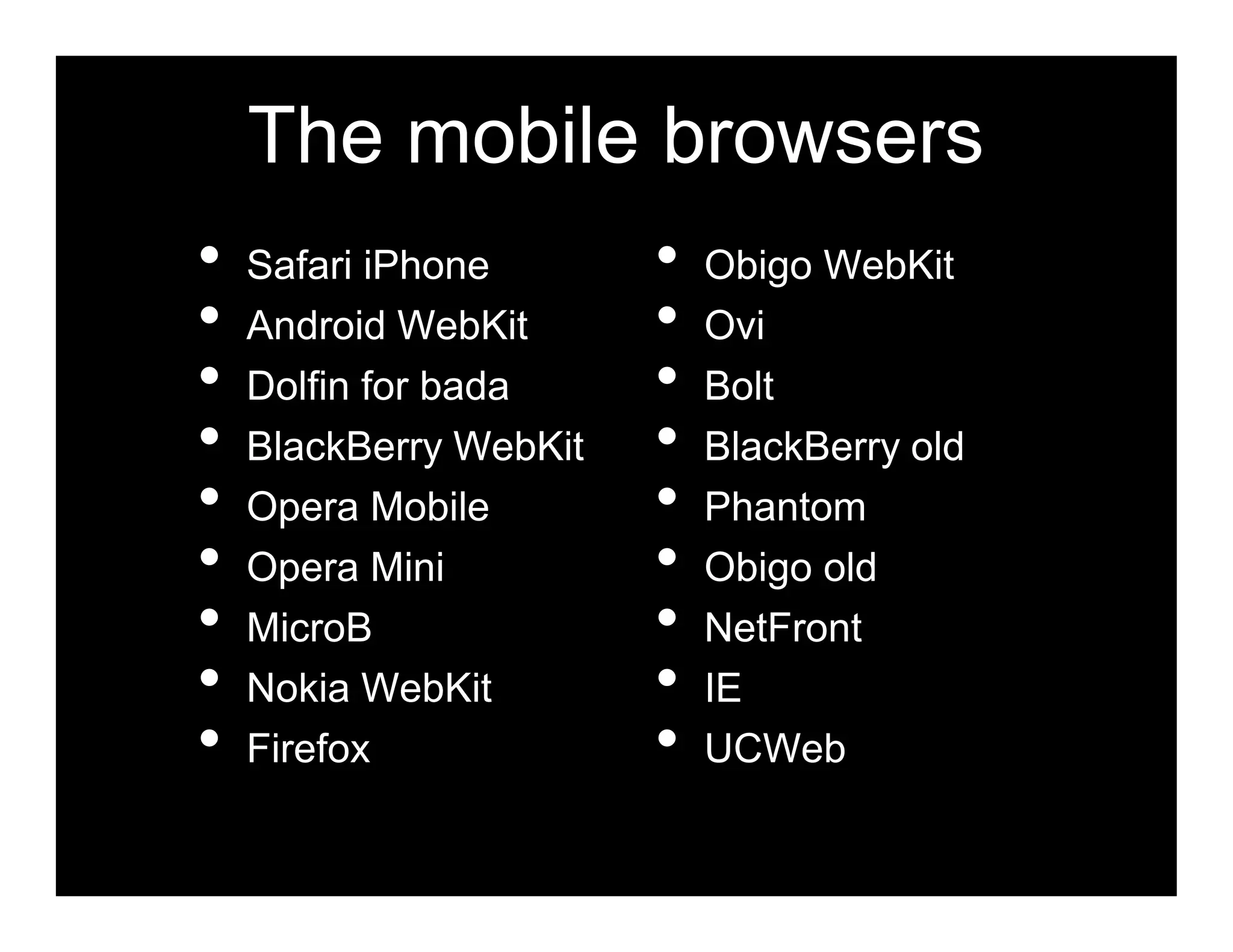 The mobile browsers
•   Safari iPhone       •   Obigo WebKit
•   Android WebKit      •   Ovi
•   Dolfin for bada     •   Bolt
•   BlackBerry WebKit   •   BlackBerry old
•   Opera Mobile        •   Phantom
•   Opera Mini          •   Obigo old
•   MicroB              •   NetFront
•   Nokia WebKit        •   IE
•   Firefox             •   UCWeb
 