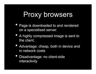 Proxy browsers
• Page is downloaded to and rendered
  on a specialised server.
• A highly compressed image is sent to
  the client.
• Advantage: cheap, both in device and
  in network costs
• Disadvantage: no client-side
  interactivity
 