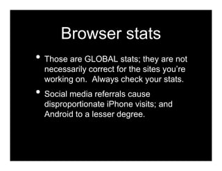 Browser stats
• Those are GLOBAL stats; they are not
  necessarily correct for the sites you’re
  working on. Always check your stats.
• Social media referrals cause
  disproportionate iPhone visits; and
  Android to a lesser degree.
 