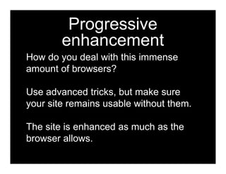 Progressive
        enhancement
How do you deal with this immense
amount of browsers?

Use advanced tricks, but make sure
your site remains usable without them.

The site is enhanced as much as the
browser allows.
 