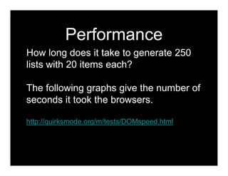 Performance
How long does it take to generate 250
lists with 20 items each?

The following graphs give the number of
seconds it took the browsers.

http://quirksmode.org/m/tests/DOMspeed.html
 