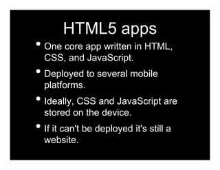 HTML5 apps
• One core app written in HTML,
  CSS, and JavaScript.
• Deployed to several mobile
  platforms.
• Ideally, CSS and JavaScript are
  stored on the device.
• If it can't be deployed it's still a
  website.
 
