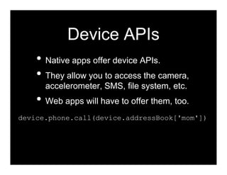 Device APIs
    • Native apps offer device APIs.
    • They allow you to access the camera,
      accelerometer, SMS, file system, etc.
    • Web apps will have to offer them, too.
device.phone.call(device.addressBook['mom'])
 