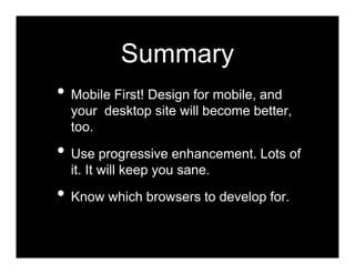 Summary
• Mobile First! Design for mobile, and
  your desktop site will become better,
  too.

• Use progressive enhancement. Lots of
  it. It will keep you sane.

• Know which browsers to develop for.
 