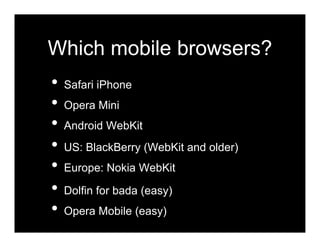 Which mobile browsers?
•   Safari iPhone
•   Opera Mini
•   Android WebKit
•   US: BlackBerry (WebKit and older)
•   Europe: Nokia WebKit

•   Dolfin for bada (easy)
•   Opera Mobile (easy)
 