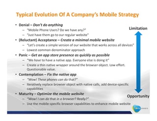 Typical Evolution Of A Company’s Mobile Strategy
• Denial – Don’t do anything
    – “Mobile Phone Users? Do we have any?”                                       Limitation
    – “Just have them go to our regular website”
• (Reluctant) Acceptance – Create a minimal mobile website
    – “Let’s create a simple version of our website that works across all devices”
    – Lowest common denominator approach
• Panic – Get an app store presence as quickly as possible
    – “We have to have a native app. Everyone else is doing it”
    – Create a thin native wrapper around the browser object. Low effort.
      Questionable value.
• Contemplation – Fix the native app
    – “Wow! These phones can do that?”
    – Iteratively replace browser object with native calls, add device-specific
      capabilities
• Maturity – Optimize the mobile website
                                                                             Opportunity
    – “Wow! I can do that in a browser? Really?”
    – Use the mobile-specific browser capabilities to enhance mobile website
 
