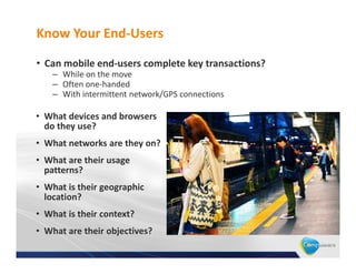 Know Your End-Users

• Can mobile end-users complete key transactions?
    – While on the move
    – Often one-handed
    – With intermittent network/GPS connections

• What devices and browsers
  do they use?
• What networks are they on?
• What are their usage
  patterns?
• What is their geographic
  location?
• What is their context?
• What are their objectives?
 