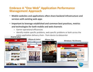 Embrace A “One Web” Application Performance
Management Approach
• Mobile websites and applications often share backend infrastructure and
  services with existing web apps
• Important to leverage established and common best practices, metrics
  and technologies for both mobile and web channels
    – Garner operational efficiencies
    – Identify mobile specific problems, web specific problems or both across the
      entire application delivery chain - from device to datacenter
 iPad & Safari
                    iPhone & Safari    iPhone App
                                                             Windows 7 & Chrome
 