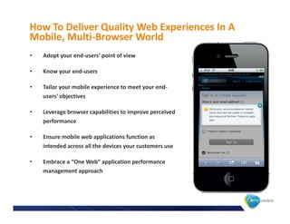 How To Deliver Quality Web Experiences In A
Mobile, Multi-Browser World
•   Adopt your end-users' point of view

•   Know your end-users

•   Tailor your mobile experience to meet your end-
    users' objectives

•   Leverage browser capabilities to improve perceived
    performance

•   Ensure mobile web applications function as
    intended across all the devices your customers use

•   Embrace a “One Web” application performance
    management approach
 