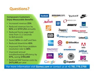 Questions?
Compuware Customers
Enjoy Measurable Benefits
• Increased revenue 25%
• Reduced revenue loss by
  92% and $737,251 annually
• Reduced home page load
  time from 11.3 seconds
  to 3.4 seconds
• Saved 50%+ in staff and fees
• Reduced downtime 45%
• Improved first-hour problem
  resolution rate to 80%
• Improved annual
  troubleshooting efficiency by
  97%, saving $784,000
• Reduced SAP license costs by
  $475,000 per year
For more information visit Gomez.com or contact us at +1 781.778.2700
 