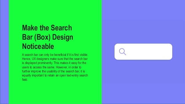 Make the Search
Bar (Box) Design
Noticeable
A search bar can only be beneficial if it is first visible.
Hence, UX designers make sure that the search bar
is displayed prominently. This makes it easy for the
users to access the same. However, in order to
further improve the usability of the search bar, it is
equally important to retain an open text-entry search
field.
 