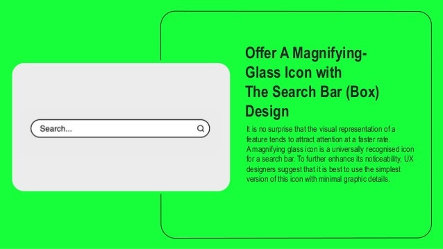 Offer A Magnifying-
Glass Icon with
The Search Bar (Box)
Design
It is no surprise that the visual representation of a
feature tends to attract attention at a faster rate.
A magnifying glass icon is a universally recognised icon
for a search bar. To further enhance its noticeability, UX
designers suggest that it is best to use the simplest
version of this icon with minimal graphic details.
 