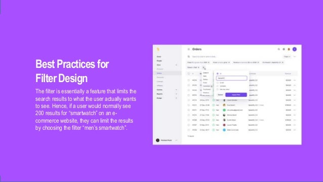 BestPractices for
FilterDesign
The filter is essentially a feature that limits the
search results to what the user actually wants
to see. Hence, if a user would normally see
200 results for “smartwatch” on an e-
commerce website, they can limit the results
by choosing the filter “men’s smartwatch”.
 