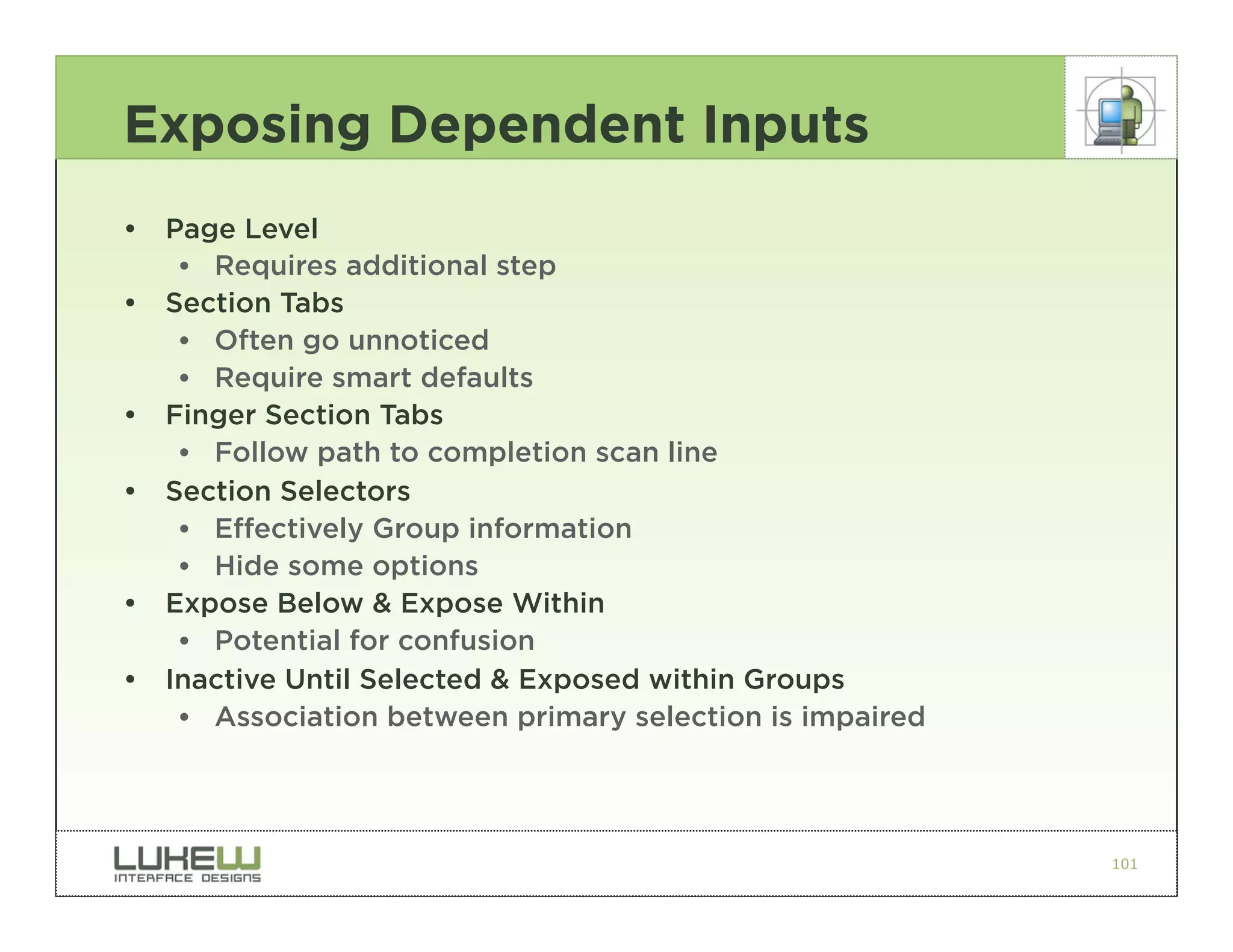 Exposing Dependent Inputs
•   Page Level
     •• Requires additional step
•   Section Tabs
     •• Often go unnoticed
     •• Require smart defaults
•   Finger Section Tabs
     •• Follow path to completion scan line
•   Section Selectors
     •• Effectively Group information
     •• Hide some options
•   Expose Below & Expose Within
     •• Potential for confusion
•   Inactive Until Selected & Exposed within Groups
     •• Association between primary selection is impaired




                                                            101
 