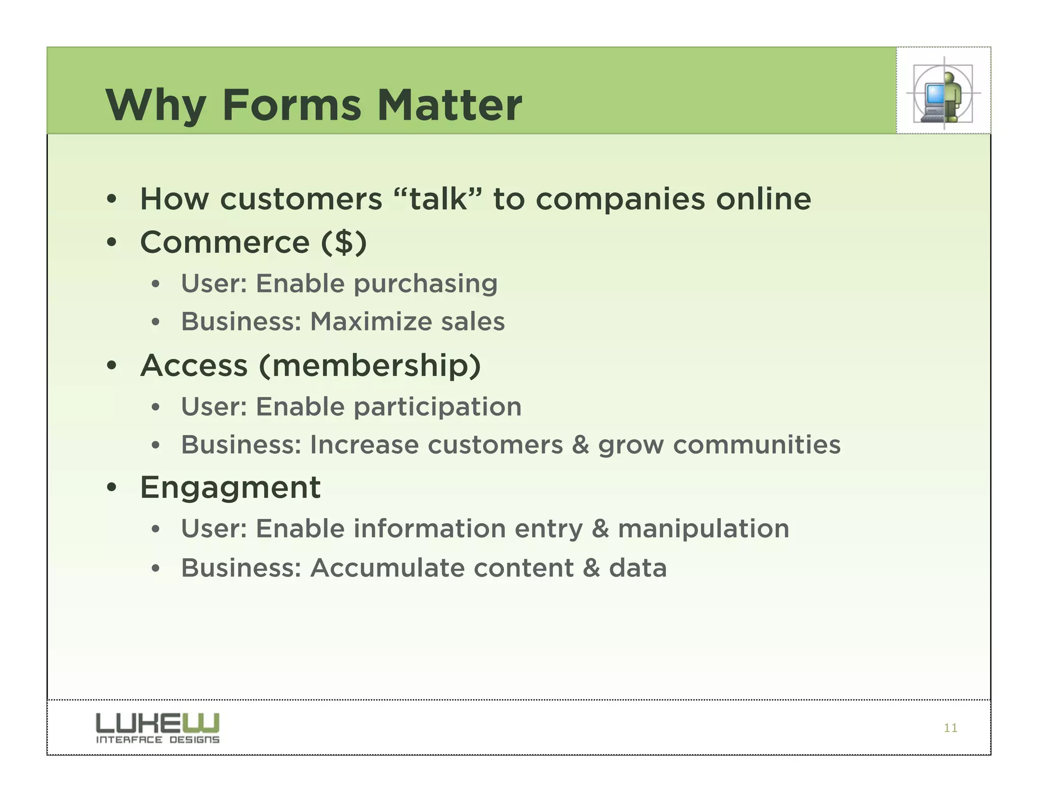 Why Forms Matter

• How customers “talk” to companies online
• Commerce ($)
  •• User: Enable purchasing
  •• Business: Maximize sales
• Access (membership)
  •• User: Enable participation
  •• Business: Increase customers & grow communities
• Engagment
  •• User: Enable information entry & manipulation
  •• Business: Accumulate content & data




                                                       11
 