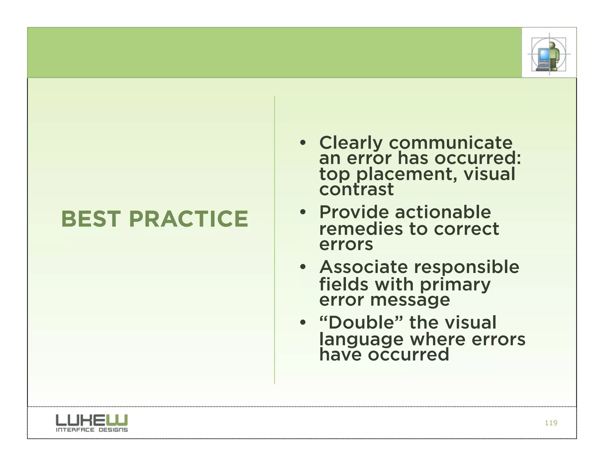 • Clearly communicate
                  an error has occurred:
                  top placement, visual
                  contrast
BEST PRACTICE   • Provide actionable
                  remedies to correct
                  errors
                • Associate responsible
                  fields with primary
                  error message
                • “Double” the visual
                  language where errors
                  have occurred


                                           119
 