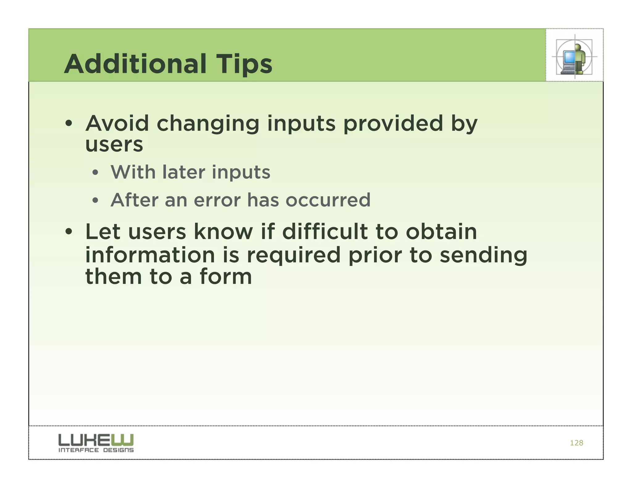 Additional Tips

• Avoid changing inputs provided by
  users
  •• With later inputs
  •• After an error has occurred
• Let users know if difficult to obtain
  information is required prior to sending
  them to a form




                                             128
 
