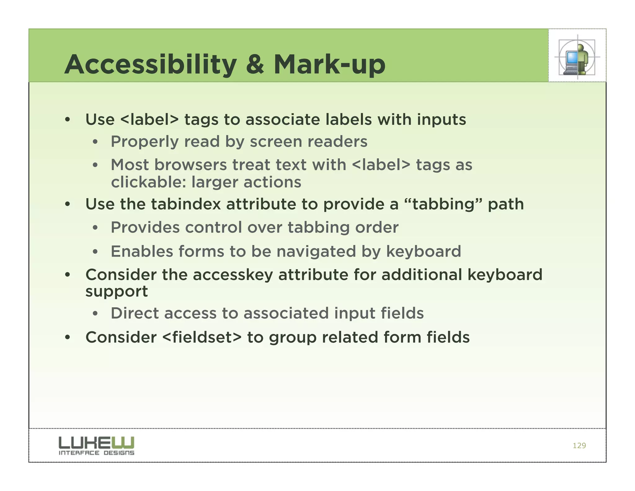 Accessibility & Mark-up
• Use <label> tags to associate labels with inputs
   •• Properly read by screen readers
   •• Most browsers treat text with <label> tags as
      clickable: larger actions
• Use the tabindex attribute to provide a “tabbing” path
   •• Provides control over tabbing order
   •• Enables forms to be navigated by keyboard
• Consider the accesskey attribute for additional keyboard
  support
   •• Direct access to associated input fields
• Consider <fieldset> to group related form fields




                                                             129
 