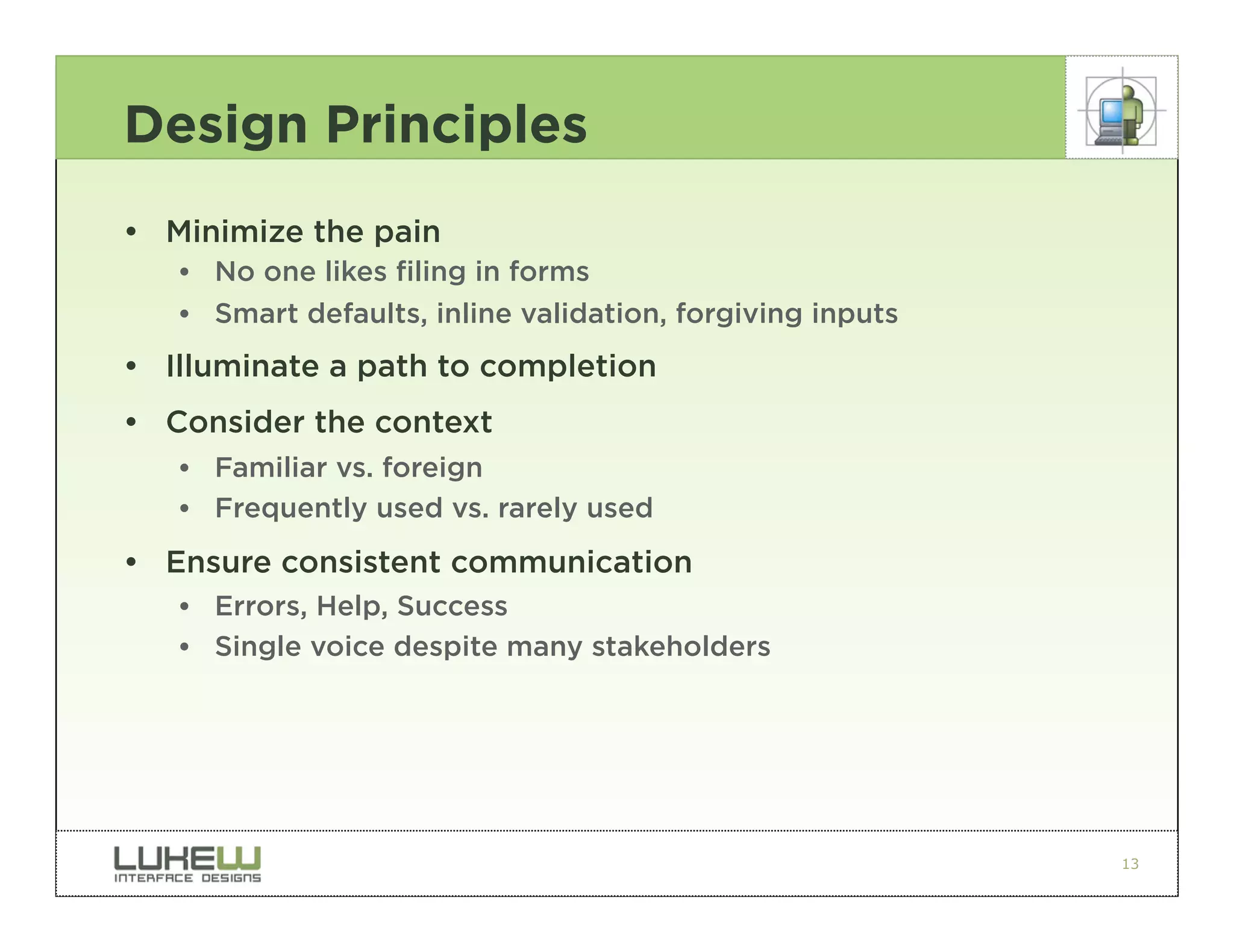 Design Principles
• Minimize the pain
   •• No one likes filing in forms
   •• Smart defaults, inline validation, forgiving inputs
• Illuminate a path to completion
• Consider the context
   •• Familiar vs. foreign
   •• Frequently used vs. rarely used
• Ensure consistent communication
   •• Errors, Help, Success
   •• Single voice despite many stakeholders




                                                            13
 